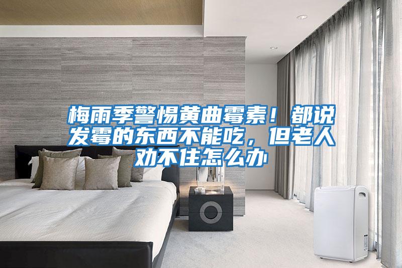 梅雨季警惕黃曲霉素！都說發霉的東西不能吃，但老人勸不住怎么辦